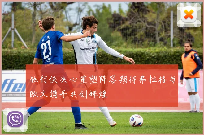 独行侠决心重塑阵容期待弗拉格与欧文携手共创辉煌