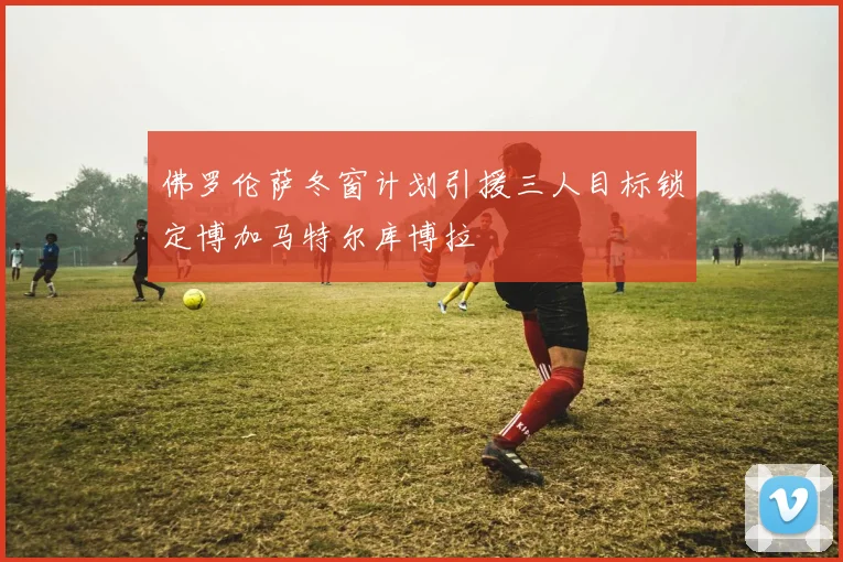 佛罗伦萨冬窗计划引援三人目标锁定博加马特尔库博拉