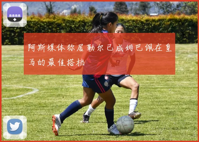 阿斯媒体称居勒尔已成姆巴佩在皇马的最佳搭档