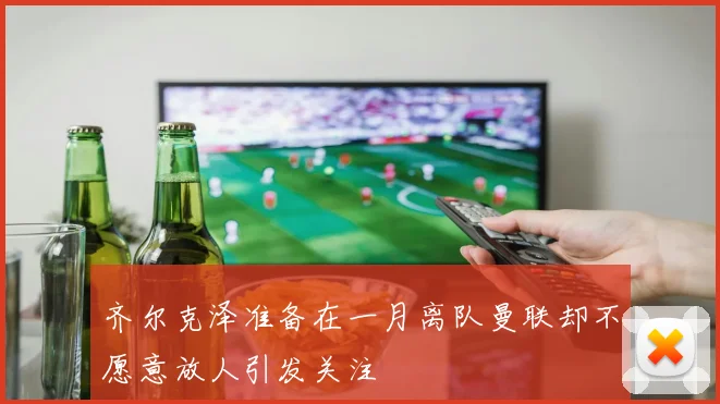 齐尔克泽准备在一月离队曼联却不愿意放人引发关注
