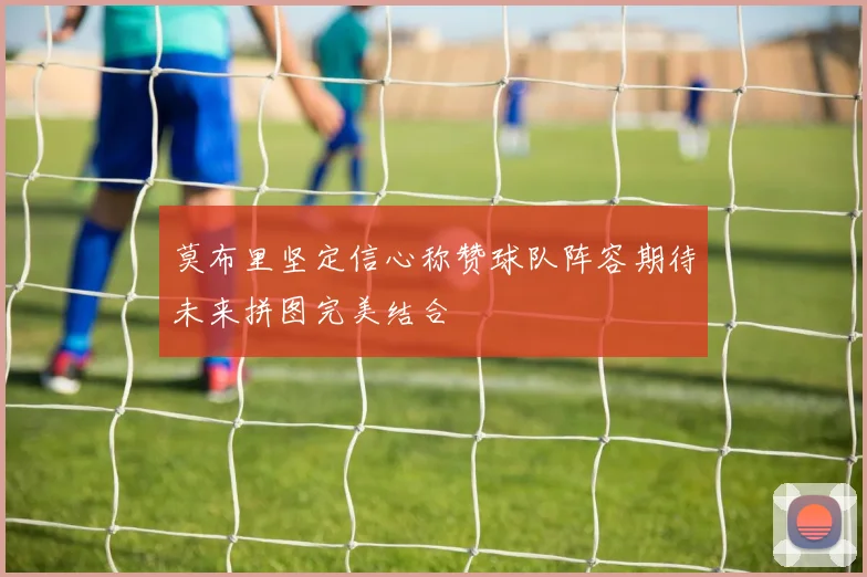莫布里坚定信心称赞球队阵容期待未来拼图完美结合