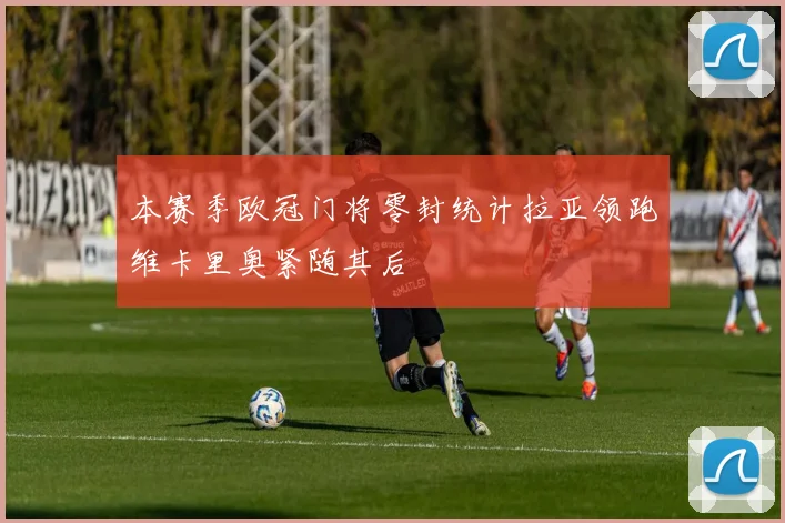 本赛季欧冠门将零封统计拉亚领跑维卡里奥紧随其后