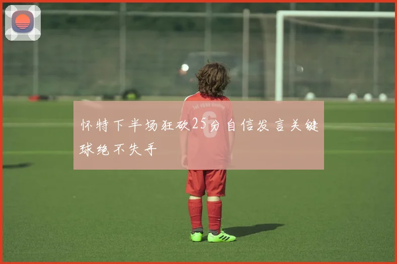 怀特下半场狂砍25分自信发言关键球绝不失手