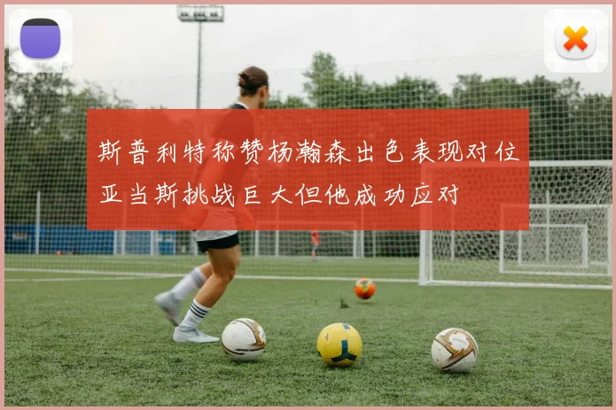 斯普利特称赞杨瀚森出色表现对位亚当斯挑战巨大但他成功应对