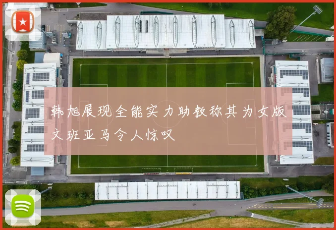 韩旭展现全能实力助教称其为女版文班亚马令人惊叹