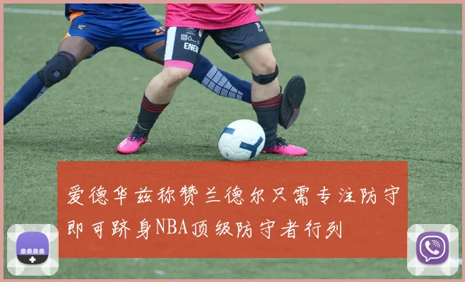 爱德华兹称赞兰德尔只需专注防守即可跻身NBA顶级防守者行列
