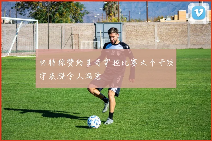 怀特称赞约基奇掌控比赛大个子防守表现令人满意