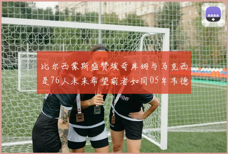 比尔西蒙斯盛赞埃奇库姆与马克西是76人未来希望前者如同05年韦德