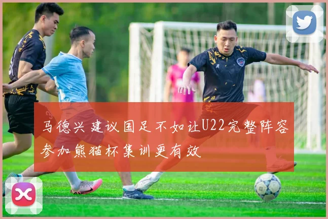 马德兴建议国足不如让U22完整阵容参加熊猫杯集训更有效
