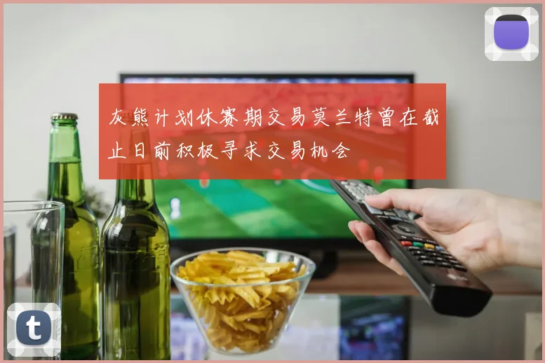 灰熊计划休赛期交易莫兰特曾在截止日前积极寻求交易机会