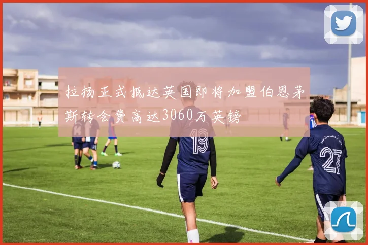 拉扬正式抵达英国即将加盟伯恩茅斯转会费高达3060万英镑