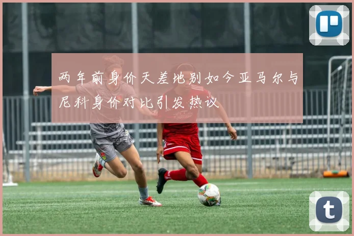 两年前身价天差地别如今亚马尔与尼科身价对比引发热议