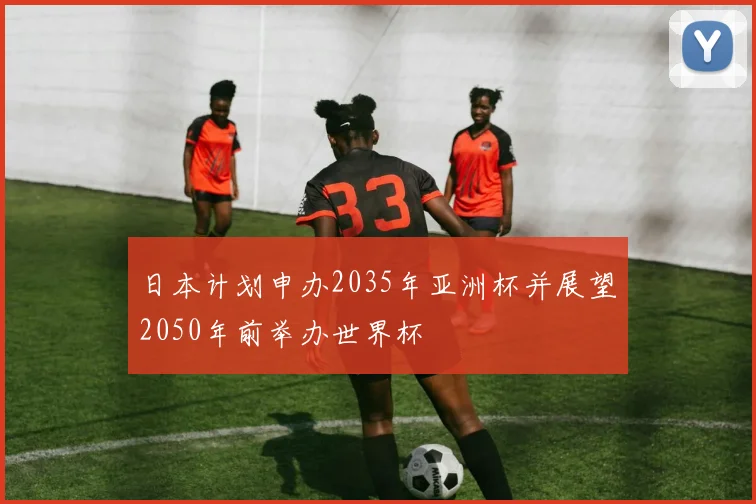 日本计划申办2035年亚洲杯并展望2050年前举办世界杯