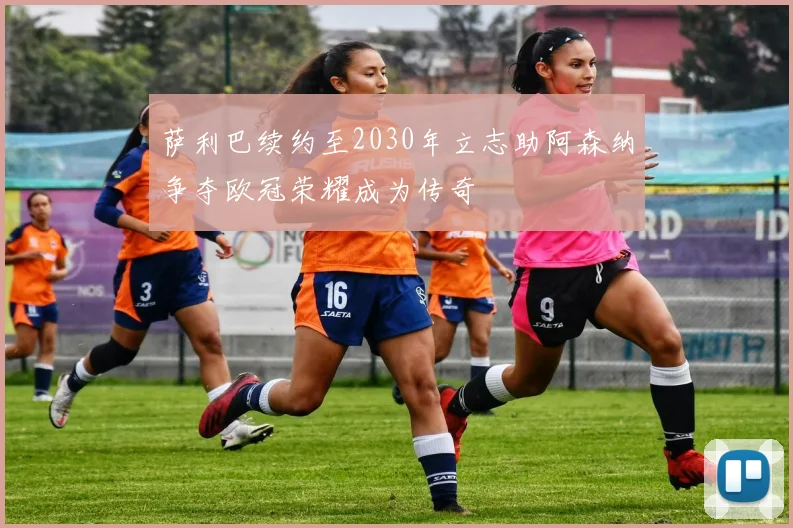 萨利巴续约至2030年立志助阿森纳争夺欧冠荣耀成为传奇